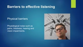 Barriers to effective listening
Physical barriers
Physiological noise such as
pains, tiredness, hearing and
vision impairments.
 