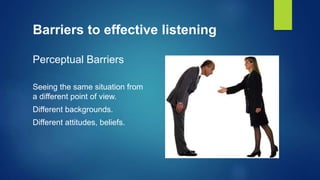 Barriers to effective listening
Perceptual Barriers
Seeing the same situation from
a different point of view.
Different backgrounds.
Different attitudes, beliefs.
 