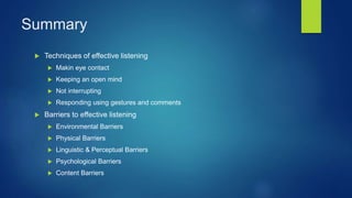 Summary
 Techniques of effective listening
 Makin eye contact
 Keeping an open mind
 Not interrupting
 Responding using gestures and comments
 Barriers to effective listening
 Environmental Barriers
 Physical Barriers
 Linguistic & Perceptual Barriers
 Psychological Barriers
 Content Barriers
 