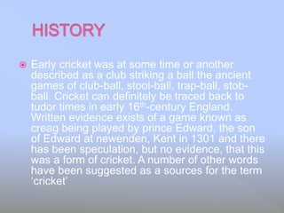  Early cricket was at some time or another
described as a club striking a ball the ancient
games of club-ball, stool-ball, trap-ball, stob-
ball. Cricket can definitely be traced back to
tudor times in early 16th-century England.
Written evidence exists of a game known as
creag being played by prince Edward, the son
of Edward at newenden, Kent in 1301 and there
has been speculation, but no evidence, that this
was a form of cricket. A number of other words
have been suggested as a sources for the term
‘cricket’
 
