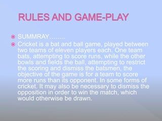  SUMMRAY……..
 Cricket is a bat and ball game, played between
two teams of eleven players each. One team
bats, attempting to score runs, while the other
bowls and fields the ball, attempting to restrict
the scoring and dismiss the batsmen, the
objective of the game is for a team to score
more runs than its opponent. In some forms of
cricket. It may also be necessary to dismiss the
opposition in order to win the match, which
would otherwise be drawn.
 
