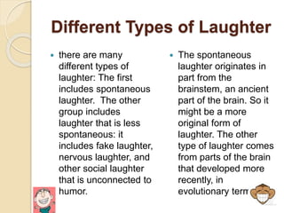 Different Types of Laughter
 there are many
different types of
laughter: The first
includes spontaneous
laughter. The other
group includes
laughter that is less
spontaneous: it
includes fake laughter,
nervous laughter, and
other social laughter
that is unconnected to
humor.
 The spontaneous
laughter originates in
part from the
brainstem, an ancient
part of the brain. So it
might be a more
original form of
laughter. The other
type of laughter comes
from parts of the brain
that developed more
recently, in
evolutionary terms.
 