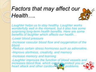 Factors that may affect our
Health….
Laughter helps us to stay healthy. Laughter works
wonderfully well in the moment, but it also has some
surprising long-term health benefits. Here are some
benefits of laughter which affects our health…
-Lower blood pressure
-Increase vascular blood flow and oxygenation of the
blood.
-Reduce certain stress hormones such as adrenaline.
-Improve alertness, creativity, and memory
-Increase memory and learning
-Laughter improves the function of blood vessels and
increases blood flow, which can help protect you against a
heart attack and other cardiovascular problems.
 