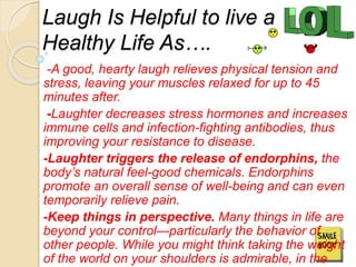 Laugh Is Helpful to live a
Healthy Life As….
-A good, hearty laugh relieves physical tension and
stress, leaving your muscles relaxed for up to 45
minutes after.
-Laughter decreases stress hormones and increases
immune cells and infection-fighting antibodies, thus
improving your resistance to disease.
-Laughter triggers the release of endorphins, the
body’s natural feel-good chemicals. Endorphins
promote an overall sense of well-being and can even
temporarily relieve pain.
-Keep things in perspective. Many things in life are
beyond your control—particularly the behavior of
other people. While you might think taking the weight
of the world on your shoulders is admirable, in the
 