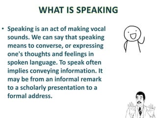 • Speaking is an act of making vocal
sounds. We can say that speaking
means to converse, or expressing
one's thoughts and feelings in
spoken language. To speak often
implies conveying information. It
may be from an informal remark
to a scholarly presentation to a
formal address.
 