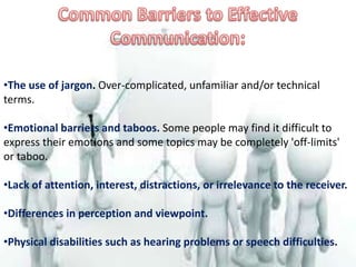 •The use of jargon. Over-complicated, unfamiliar and/or technical
terms.
•Emotional barriers and taboos. Some people may find it difficult to
express their emotions and some topics may be completely 'off-limits'
or taboo.
•Lack of attention, interest, distractions, or irrelevance to the receiver.
•Differences in perception and viewpoint.
•Physical disabilities such as hearing problems or speech difficulties.
 