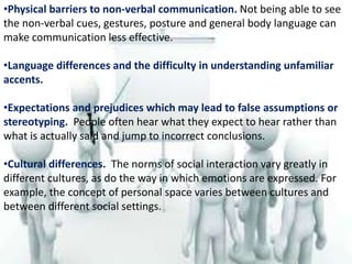 •Physical barriers to non-verbal communication. Not being able to see
the non-verbal cues, gestures, posture and general body language can
make communication less effective.
•Language differences and the difficulty in understanding unfamiliar
accents.
•Expectations and prejudices which may lead to false assumptions or
stereotyping. People often hear what they expect to hear rather than
what is actually said and jump to incorrect conclusions.
•Cultural differences. The norms of social interaction vary greatly in
different cultures, as do the way in which emotions are expressed. For
example, the concept of personal space varies between cultures and
between different social settings.
 