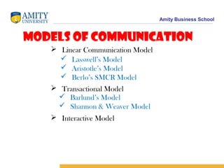 Amity Business School
Models of Communication
 Linear Communication Model
 Lasswell’s Model
 Aristotle’s Model
 Berlo’s SMCR Model
 Transactional Model
 Interactive Model
 Barlund’s Model
 Shannon & Weaver Model
 
