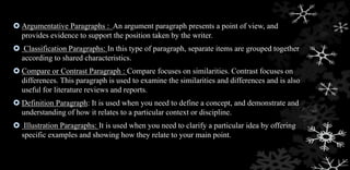  Argumentative Paragraphs : An argument paragraph presents a point of view, and
provides evidence to support the position taken by the writer.
 Classification Paragraphs: In this type of paragraph, separate items are grouped together
according to shared characteristics.
 Compare or Contrast Paragraph : Compare focuses on similarities. Contrast focuses on
differences. This paragraph is used to examine the similarities and differences and is also
useful for literature reviews and reports.
 Definition Paragraph: It is used when you need to define a concept, and demonstrate and
understanding of how it relates to a particular context or discipline.
 Illustration Paragraphs: It is used when you need to clarify a particular idea by offering
specific examples and showing how they relate to your main point.
 