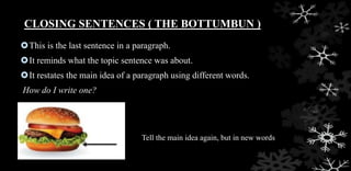 CLOSING SENTENCES ( THE BOTTUMBUN )
This is the last sentence in a paragraph.
It reminds what the topic sentence was about.
It restates the main idea of a paragraph using different words.
How do I write one?
Tell the main idea again, but in new words
 