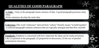 QUALITIES OF GOOD PARAGRAPH
1. Unity : Unity in the paragraph means oneness of idea. A good paragraph possesses unity
when
all the sentences develop the main idea.
Coherence :The word "coherence" derived from "cohere" literally means "to hold together".
a coherent paragraph contains sentences that are logically arranged and that flow smoothl
Emphasis: Emphasis is concerned with how important the ideas can be made prominent.
Like (1) position in the paragraph, (2) proportion in discussion, (3) the use of parallel
grammatical structures,
 
