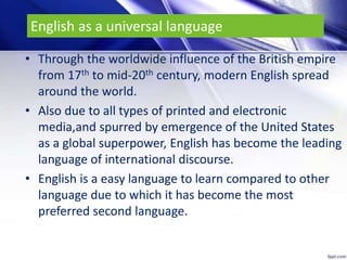 English as a universal language
• Through the worldwide influence of the British empire
from 17th to mid-20th century, modern English spread
around the world.
• Also due to all types of printed and electronic
media,and spurred by emergence of the United States
as a global superpower, English has become the leading
language of international discourse.
• English is a easy language to learn compared to other
language due to which it has become the most
preferred second language.
 