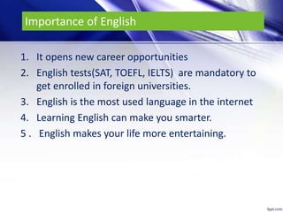 Importance of English
1. It opens new career opportunities
2. English tests(SAT, TOEFL, IELTS) are mandatory to
get enrolled in foreign universities.
3. English is the most used language in the internet
4. Learning English can make you smarter.
5 . English makes your life more entertaining.
 