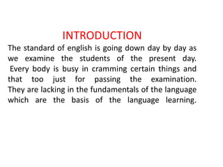 INTRODUCTION
The standard of english is going down day by day as
we examine the students of the present day.
Every body is busy in cramming certain things and
that too just for passing the examination.
They are lacking in the fundamentals of the language
which are the basis of the language learning.
 