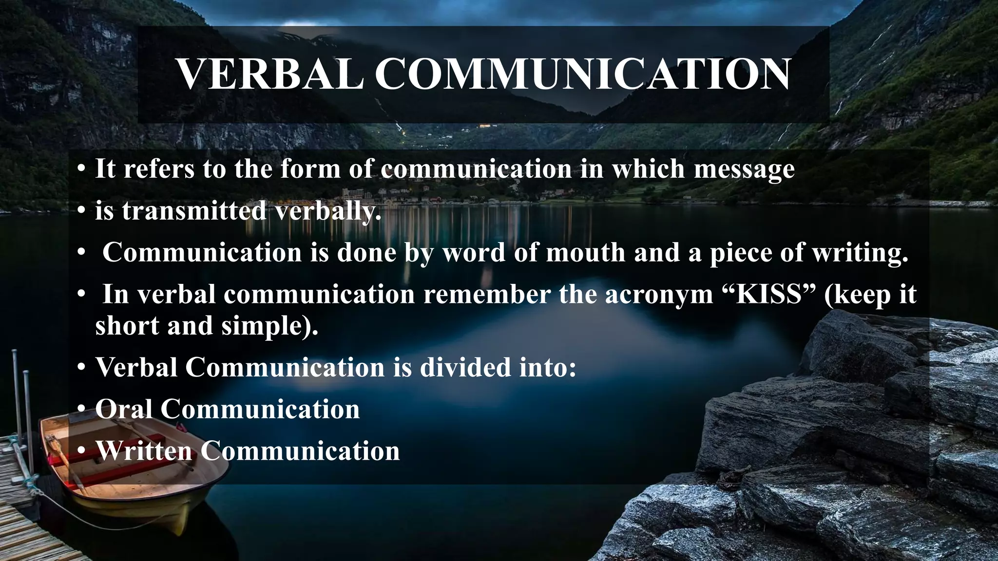 VERBAL COMMUNICATION
• It refers to the form of communication in which message
• is transmitted verbally.
• Communication is done by word of mouth and a piece of writing.
• In verbal communication remember the acronym “KISS” (keep it
short and simple).
• Verbal Communication is divided into:
• Oral Communication
• Written Communication
 