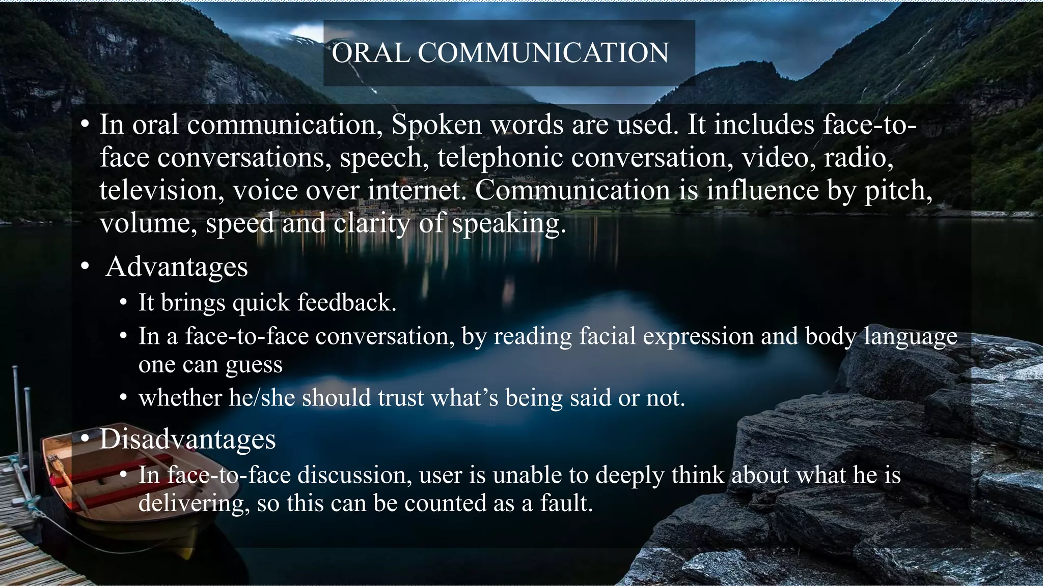 ORAL COMMUNICATION
• In oral communication, Spoken words are used. It includes face-to-
face conversations, speech, telephonic conversation, video, radio,
television, voice over internet. Communication is influence by pitch,
volume, speed and clarity of speaking.
• Advantages
• It brings quick feedback.
• In a face-to-face conversation, by reading facial expression and body language
one can guess
• whether he/she should trust what’s being said or not.
• Disadvantages
• In face-to-face discussion, user is unable to deeply think about what he is
delivering, so this can be counted as a fault.
 