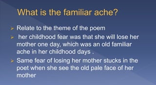  Relate to the theme of the poem
 her childhood fear was that she will lose her
mother one day, which was an old familiar
ache in her childhood days .
 Same fear of losing her mother stucks in the
poet when she see the old pale face of her
mother
 