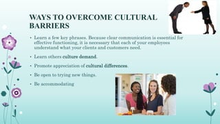 WAYS TO OVERCOME CULTURAL
BARRIERS
• Learn a few key phrases. Because clear communication is essential for
effective functioning, it is necessary that each of your employees
understand what your clients and customers need.
• Learn others culture demand.
• Promote appreciation of cultural differences.
• Be open to trying new things.
• Be accommodating
 