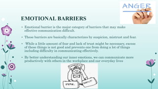 EMOTIONAL BARRIERS
• Emotional barrier is the major category of barriers that may make
effective communication difficult.
• These barriers are basically characterizes by suspicion, mistrust and fear.
• While a little amount of fear and lack of trust might be necessary, excess
of these things is not good and prevents one from doing a lot of things
including difficulty in communicating effectively.
• By better understanding our inner emotions, we can communicate more
productively with others in the workplace and our everyday lives
 