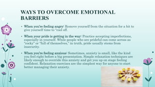 WAYS TO OVERCOME EMOTIONAL
BARRIERS
• When you’re feeling angry: Remove yourself from the situation for a bit to
give yourself time to “cool off.
• When your pride is getting in the way: Practice accepting imperfections,
especially in yourself. While people who are prideful can come across as
“cocky” or “full of themselves,” in truth, pride usually stems from
insecurity.
• When you’re feeling anxious: Sometimes, anxiety is small, like the kind
you feel right before a big presentation. Simple relaxation techniques are
likely enough to override this anxiety and get you up on stage feeling
confident. Relaxation exercises are the simplest way for anyone to start
better managing their anxiety.
 