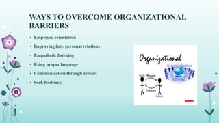WAYS TO OVERCOME ORGANIZATIONAL
BARRIERS
• Employee orientation
• Improving interpersonal relations
• Empathetic listening
• Using proper language
• Communication through actions
• Seek feedback
 