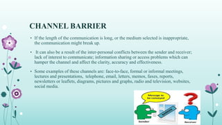 CHANNEL BARRIER
• If the length of the communication is long, or the medium selected is inappropriate,
the communication might break up.
• It can also be a result of the inter-personal conflicts between the sender and receiver;
lack of interest to communicate; information sharing or access problems which can
hamper the channel and affect the clarity, accuracy and effectiveness.
• Some examples of these channels are: face-to-face, formal or informal meetings,
lectures and presentations, telephone, email, letters, memos, faxes, reports,
newsletters or leaflets, diagrams, pictures and graphs, radio and television, websites,
social media.
 