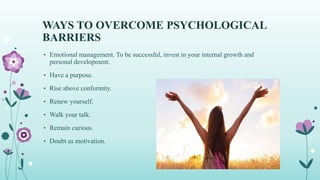 WAYS TO OVERCOME PSYCHOLOGICAL
BARRIERS
• Emotional management. To be successful, invest in your internal growth and
personal development.
• Have a purpose.
• Rise above conformity.
• Renew yourself.
• Walk your talk.
• Remain curious.
• Doubt as motivation.
 