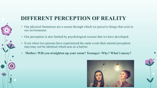 DIFFERENT PERCEPTION OF REALITY
• Our physical limitations are a screen through which we perceive things that exist in
our environment.
• Our perception is also limited by psychological screens that we have developed.
• Even when two persons have experienced the same event their mental perception
may/may not be identical which acts as a barrier.
• Mother: Will you straighten up your room? Teenager: Why? What’s messy?
 