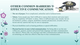 OTHER COMMON BARRIERS TO
EFFECTIVE COMMUNICATION
• The use of jargon. Over-complicated, unfamiliar and/or technical terms.
• Taboos. Some people may find it difficult to express their emotions and some topics
may be completely 'off-limits' or taboo. Taboo or difficult topics may include, but are
not limited to, politics, religion, disabilities (mental and physical), sexuality and sex,
racism and any opinion that may be seen as unpopular.
• Physical disabilities such as hearing problems or speech difficulties.
• Physical barriers to non-verbal communication. Not being able to see the non-
verbal cues, gestures, posture and general body language can make communication
less effective. Phone calls, text messages and other communication methods that rely
on technology are often less effective than face-to-face communication.
 