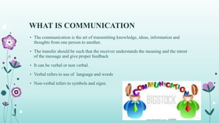WHAT IS COMMUNICATION
• The communication is the art of transmitting knowledge, ideas, information and
thoughts from one person to another.
• The transfer should be such that the receiver understands the meaning and the intent
of the message and give proper feedback
• It can be verbal or non verbal.
• Verbal refers to use of language and words
• Non-verbal refers to symbols and signs.
 