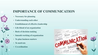IMPORTANCE OF COMMUNICATION
• Necessary for planning
• Understanding each other
• Establishment of effective leadership
• Life-blood of an organization
• Basis of decision making
• Smooth working of organization
• To plan business matters
• To motivate
• Co-ordination
 