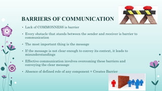 BARRIERS OF COMMUNICATION
• Lack of COMMONNESS is barrier
• Every obstacle that stands between the sender and receiver is barrier to
communication
• The most important thing is the message
• If the message is not clear enough to convey its context, it leads to
misunderstandings
• Effective communication involves overcoming these barriers and
conveying the clear message
• Absence of defined role of any component = Creates Barrier
 