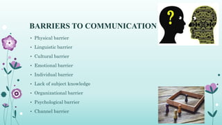 BARRIERS TO COMMUNICATION
• Physical barrier
• Linguistic barrier
• Cultural barrier
• Emotional barrier
• Individual barrier
• Lack of subject knowledge
• Organizational barrier
• Psychological barrier
• Channel barrier
 