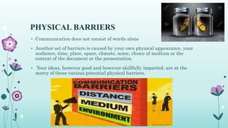PHYSICAL BARRIERS
• Communication does not consist of words alone
• Another set of barriers is caused by your own physical appearance, your
audience, time, place, space, climate, noise, choice of medium or the
context of the document or the presentation.
• Your ideas, however good and however skillfully imparted, are at the
mercy of these various potential physical barriers.
 