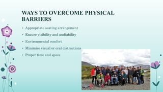 WAYS TO OVERCOME PHYSICAL
BARRIERS
• Appropriate seating arrangement
• Ensure visibility and audiability
• Environmental comfort
• Minimise visual or oral distractions
• Proper time and space
 