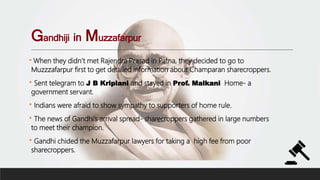 Gandhiji in Muzzafarpur
* When they didn’t met Rajendra Prasad in Patna, they decided to go to
Muzzzafarpur first to get detailed information about Champaran sharecroppers.
* Sent telegram to J B Kriplani and stayed in Prof. Malkani Home- a
government servant.
* Indians were afraid to show sympathy to supporters of home rule.
* The news of Gandhi’s arrival spread- sharecroppers gathered in large numbers
to meet their champion.
* Gandhi chided the Muzzafarpur lawyers for taking a high fee from poor
sharecroppers.
 