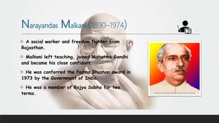 Narayandas Malkani (1890–1974)
 A social worker and freedom fighter from
Rajasthan.
 Malkani left teaching, joined Mahatma Gandhi
and became his close confidant.
 He was conferred the Padma Bhushan award in
1973 by the Government of India.
 He was a member of Rajya Sabha for two
terms.
 
