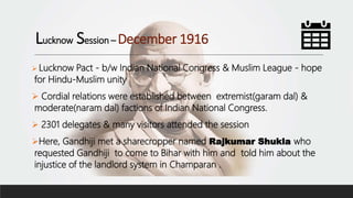 Lucknow Session – December 1916
 Lucknow Pact - b/w Indian National Congress & Muslim League - hope
for Hindu-Muslim unity
 Cordial relations were established between extremist(garam dal) &
moderate(naram dal) factions of Indian National Congress.
 2301 delegates & many visitors attended the session
Here, Gandhiji met a sharecropper named Rajkumar Shukla who
requested Gandhiji to come to Bihar with him and told him about the
injustice of the landlord system in Champaran .
 