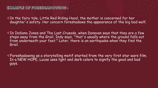 In the fairy tale, Little Red Riding Hood, the mother is concerned for her
daughter's safety. Her concern foreshadows the appearance of the big bad wolf.
In Indiana Jones and The Last Crusade, when Donavan says that they are a few
steps away from the Grail, Indy says, "that's usually where the ground falls out
from underneath your feet." Later, there is an earthquake when they find the
Grail.
Foreshadowing as a storytelling motif started from the very first star wars film.
In a NEW HOPE, Lucas uses light and dark colors to signify the good and bad
guys.
 