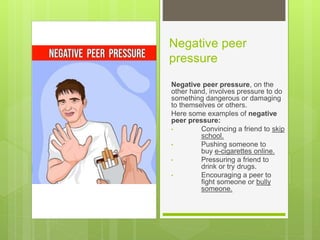 Negative peer
pressure
Negative peer pressure, on the
other hand, involves pressure to do
something dangerous or damaging
to themselves or others.
Here some examples of negative
peer pressure:
• Convincing a friend to skip
school.
• Pushing someone to
buy e-cigarettes online.
• Pressuring a friend to
drink or try drugs.
• Encouraging a peer to
fight someone or bully
someone.
 
