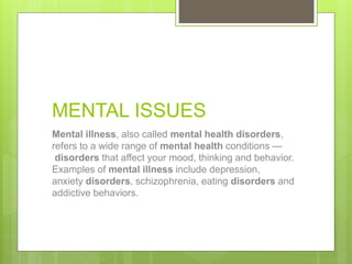 MENTAL ISSUES
Mental illness, also called mental health disorders,
refers to a wide range of mental health conditions —
disorders that affect your mood, thinking and behavior.
Examples of mental illness include depression,
anxiety disorders, schizophrenia, eating disorders and
addictive behaviors.
 