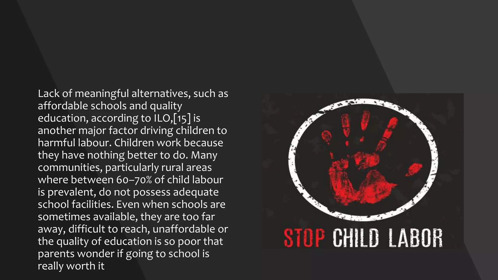 Lack of meaningful alternatives, such as
affordable schools and quality
education, according to ILO,[15] is
another major factor driving children to
harmful labour. Children work because
they have nothing better to do. Many
communities, particularly rural areas
where between 60–70% of child labour
is prevalent, do not possess adequate
school facilities. Even when schools are
sometimes available, they are too far
away, difficult to reach, unaffordable or
the quality of education is so poor that
parents wonder if going to school is
really worth it
 