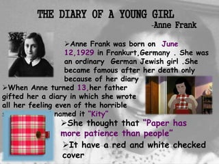 When Anne turned 13,her father
gifted her a diary in which she wrote
all her feeling even of the horrible
situations and named it “Kity”
She thought that “Paper has
more patience than people”
Anne Frank was born on June
12,1929 in Frankurt,Germany . She was
an ordinary German Jewish girl .She
became famous after her death only
because of her diary
THE DIARY OF A YOUNG GIRL
-Anne Frank
It have a red and white checked
cover
 
