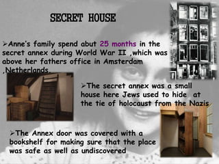 The secret annex was a small
house here Jews used to hide at
the tie of holocaust from the Nazis
The Annex door was covered with a
bookshelf for making sure that the place
was safe as well as undiscovered
Anne’s family spend abut 25 months in the
secret annex during World War II ,which was
above her fathers office in Amsterdam
,Netherlands.
SECRET HOUSE
 