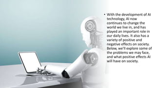 • With the development of AI
technology, AI now
continues to change the
world we live in, and has
played an important role in
our daily lives. It also has a
variety of positive and
negative effects on society.
Below, we'll explore some of
the problems we may face,
and what positive effects AI
will have on society.
 