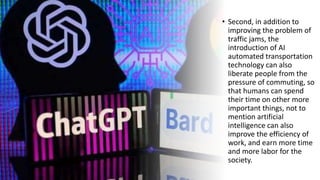 • Second, in addition to
improving the problem of
traffic jams, the
introduction of AI
automated transportation
technology can also
liberate people from the
pressure of commuting, so
that humans can spend
their time on other more
important things, not to
mention artificial
intelligence can also
improve the efficiency of
work, and earn more time
and more labor for the
society.
 