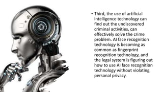 • Third, the use of artificial
intelligence technology can
find out the undiscovered
criminal activities, can
effectively solve the crime
problem. AI face recognition
technology is becoming as
common as fingerprint
recognition technology, and
the legal system is figuring out
how to use AI face recognition
technology without violating
personal privacy.
 