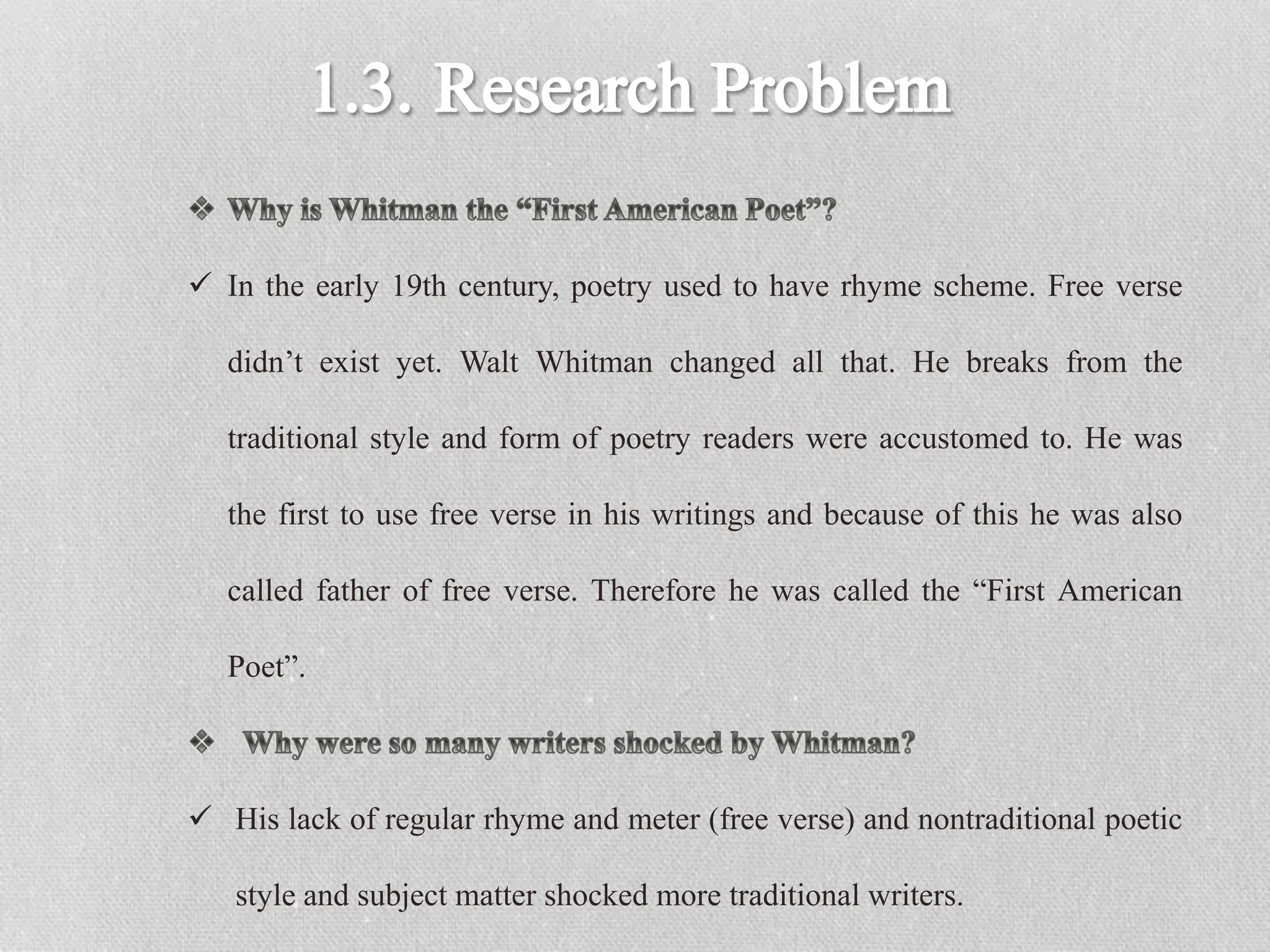  In the early 19th century, poetry used to have rhyme scheme. Free verse
didn’t exist yet. Walt Whitman changed all that. He breaks from the
traditional style and form of poetry readers were accustomed to. He was
the first to use free verse in his writings and because of this he was also
called father of free verse. Therefore he was called the “First American
Poet”.
 His lack of regular rhyme and meter (free verse) and nontraditional poetic
style and subject matter shocked more traditional writers.
 