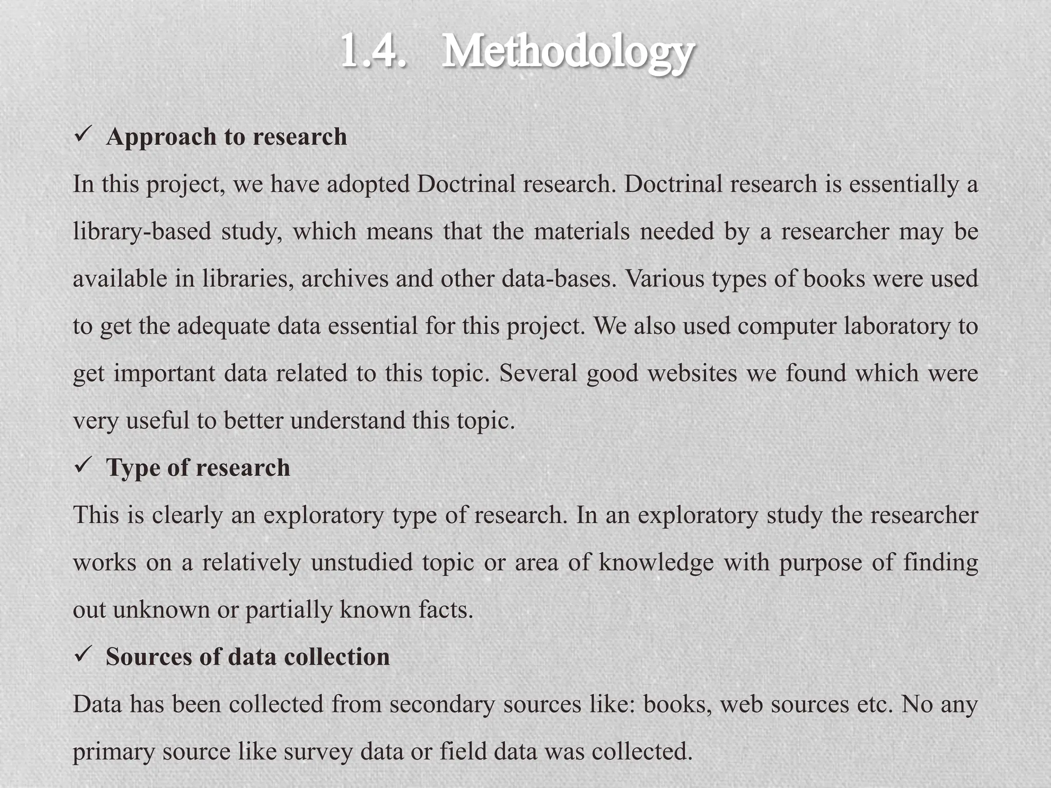  Approach to research
In this project, we have adopted Doctrinal research. Doctrinal research is essentially a
library-based study, which means that the materials needed by a researcher may be
available in libraries, archives and other data-bases. Various types of books were used
to get the adequate data essential for this project. We also used computer laboratory to
get important data related to this topic. Several good websites we found which were
very useful to better understand this topic.
 Type of research
This is clearly an exploratory type of research. In an exploratory study the researcher
works on a relatively unstudied topic or area of knowledge with purpose of finding
out unknown or partially known facts.
 Sources of data collection
Data has been collected from secondary sources like: books, web sources etc. No any
primary source like survey data or field data was collected.
 