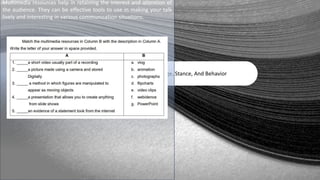 Oral Language, Stance, And Behavior
Multimedia resources help in retaining the interest and attention of
the audience. They can be effective tools to use in making your talk
lively and interesting in various communication situations.
 